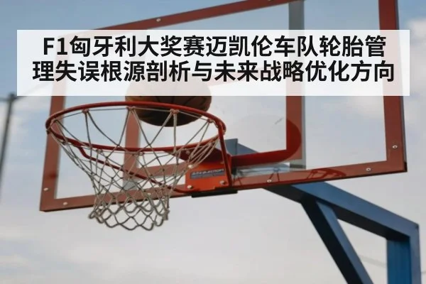 F1匈牙利大奖赛迈凯伦车队轮胎管理失误根源剖析与未来战略优化方向