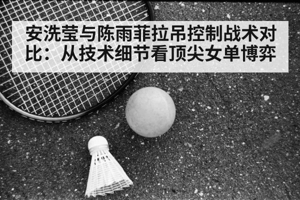 安洗莹与陈雨菲拉吊控制战术对比：从技术细节看顶尖女单博弈