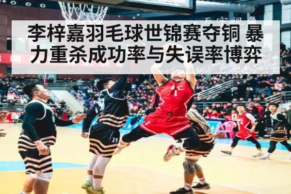 李梓嘉羽毛球世锦赛夺铜 暴力重杀成功率与失误率博弈